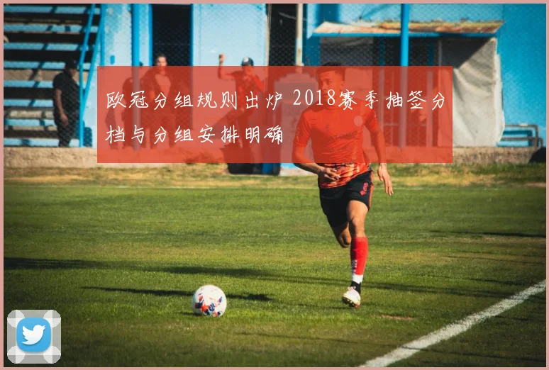 欧冠分组规则出炉 2018赛季抽签分档与分组安排明确