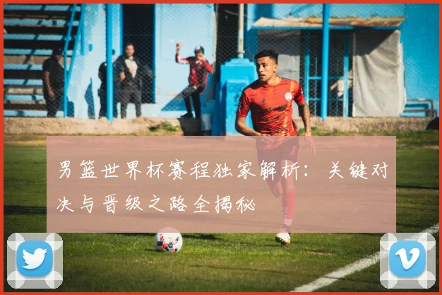 男篮世界杯赛程独家解析:关键对决与晋级之路全揭秘