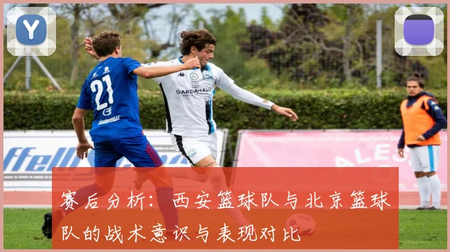 赛后分析:西安篮球队与北京篮球队的战术意识与表现对比