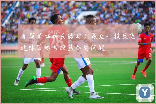 东契奇回顾关键时刻最后一投反思运球策略与投篮距离问题