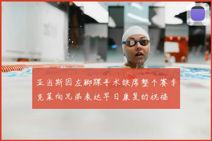 亚当斯因左脚踝手术缺席整个赛季克莱向兄弟表达早日康复的祝福