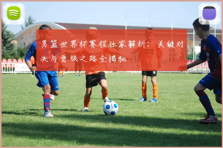 男篮世界杯赛程独家解析:关键对决与晋级之路全揭秘