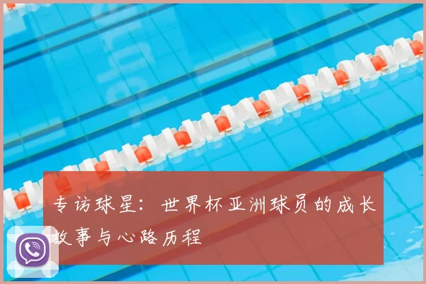 专访球星:世界杯亚洲球员的成长故事与心路历程