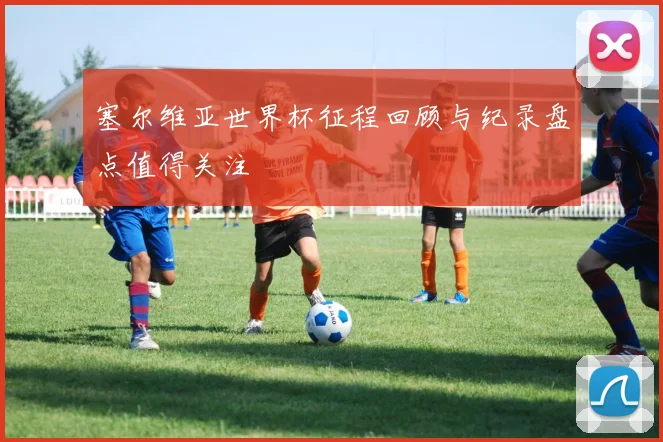 塞尔维亚世界杯征程回顾与纪录盘点值得关注