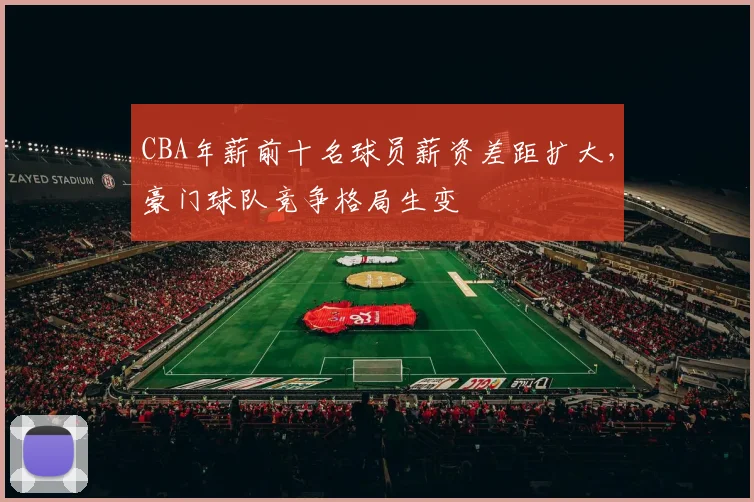 CBA年薪前十名球员薪资差距扩大,豪门球队竞争格局生变