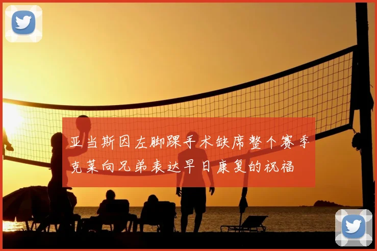 亚当斯因左脚踝手术缺席整个赛季克莱向兄弟表达早日康复的祝福