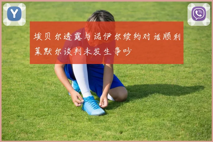 埃贝尔透露与诺伊尔续约对话顺利莱默尔谈判未发生争吵