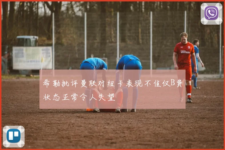 希勒批评曼联对纽卡表现不佳仅B费状态正常令人失望