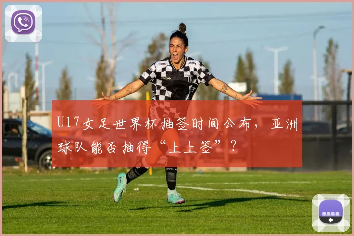 U17女足世界杯抽签时间公布,亚洲球队能否抽得“上上签”?