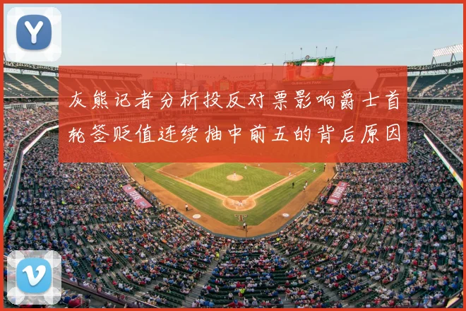 灰熊记者分析投反对票影响爵士首轮签贬值连续抽中前五的背后原因
