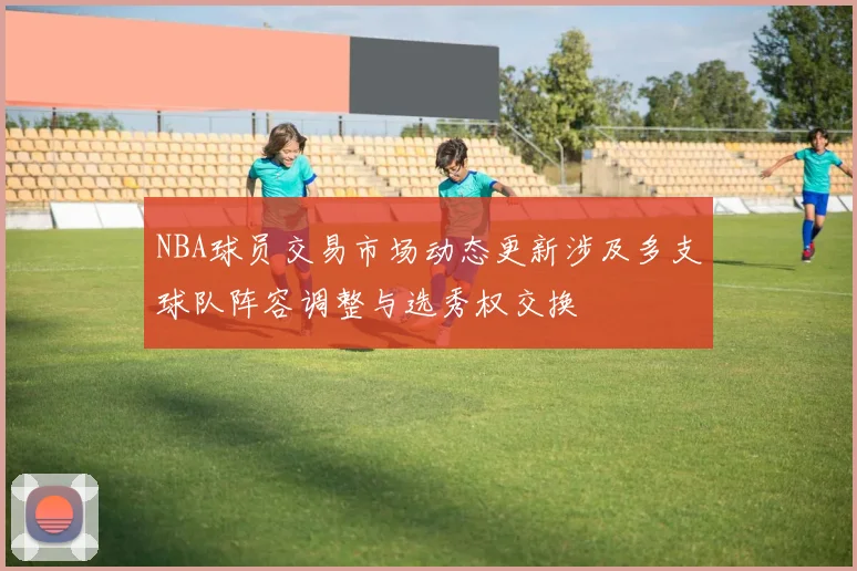 NBA球员交易市场动态更新涉及多支球队阵容调整与选秀权交换