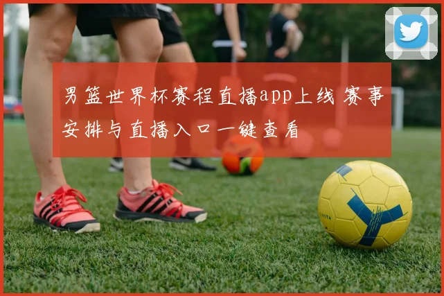 男篮世界杯赛程直播app上线 赛事安排与直播入口一键查看