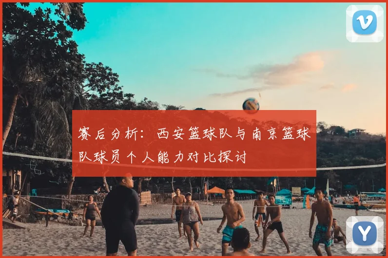 赛后分析:西安篮球队与南京篮球队球员个人能力对比探讨