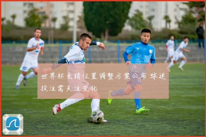 世界杯竞猜位置调整方案公布 球迷投注需关注变化
