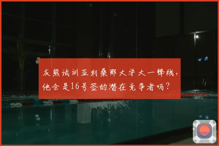 灰熊试训亚利桑那大学大一锋线,他会是16号签的潜在竞争者吗?
