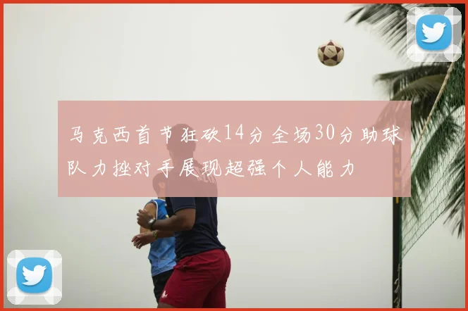 马克西首节狂砍14分全场30分助球队力挫对手展现超强个人能力