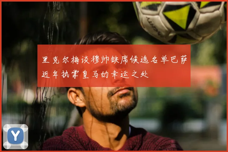里克尔梅谈穆帅缺席候选名单巴萨近年执掌皇马的幸运之处