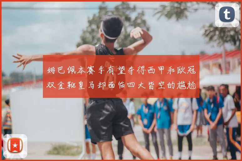 姆巴佩本赛季有望夺得西甲和欧冠双金靴皇马却面临四大皆空的尴尬局面