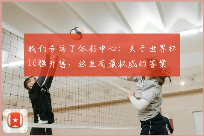 我们专访了体彩中心:关于世界杯16强开售,这里有最权威的答案