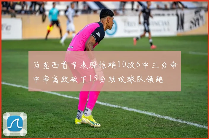 马克西首节表现惊艳10投6中三分命中率高效砍下15分助攻球队领跑