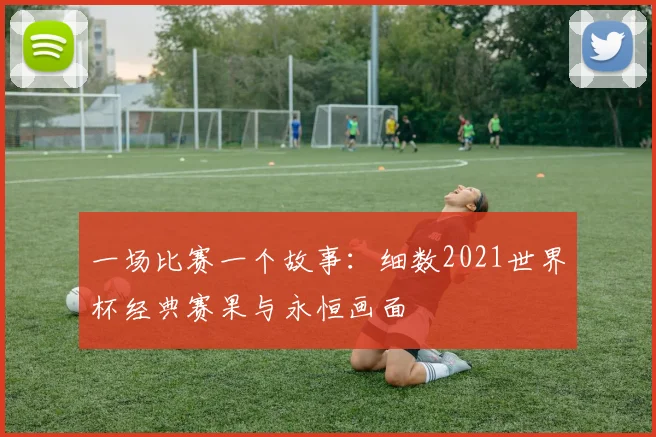 一场比赛一个故事:细数2021世界杯经典赛果与永恒画面