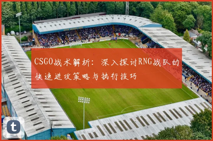 CSGO战术解析:深入探讨RNG战队的快速进攻策略与执行技巧
