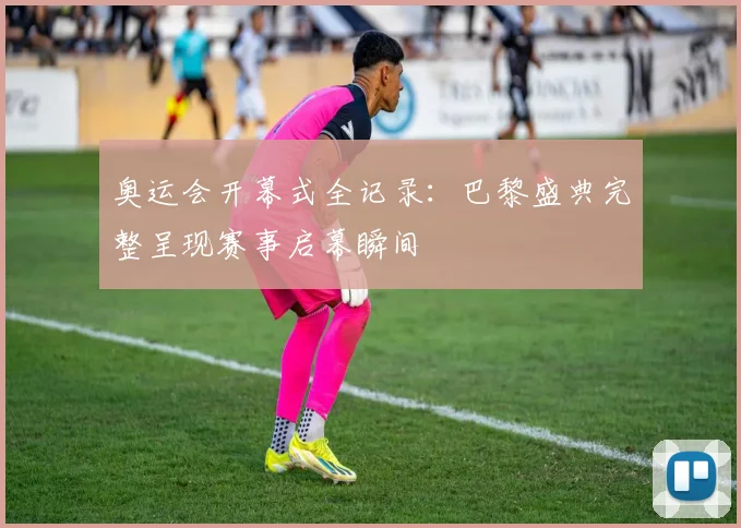 奥运会开幕式全记录：巴黎盛典完整呈现赛事启幕瞬间