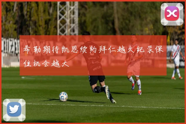希勒期待凯恩续约拜仁越久纪录保住机会越大