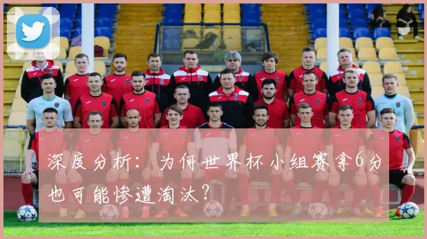 深度分析:为何世界杯小组赛拿6分也可能惨遭淘汰?
