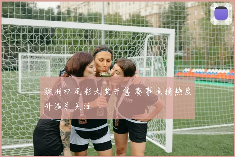 欧洲杯足彩大奖开售 赛事竞猜热度升温引关注