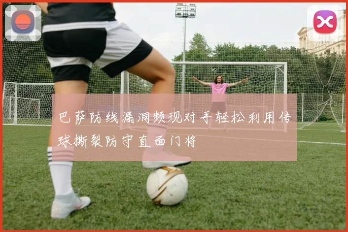 巴萨防线漏洞频现对手轻松利用传球撕裂防守直面门将