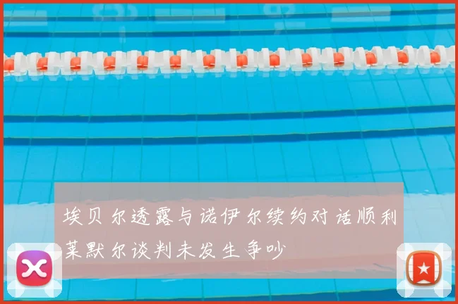 埃贝尔透露与诺伊尔续约对话顺利莱默尔谈判未发生争吵