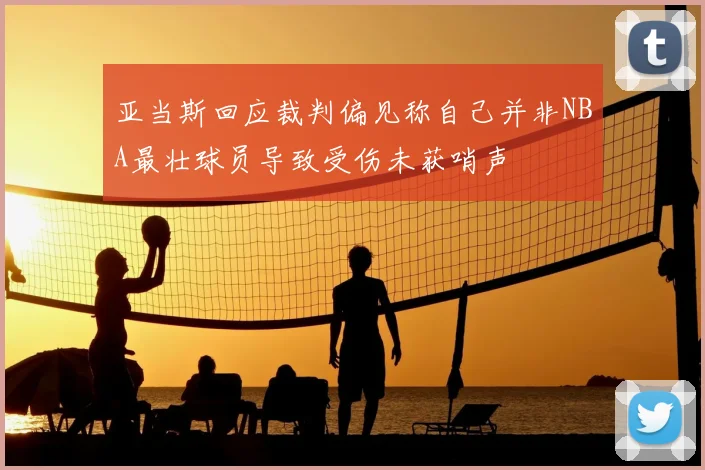 亚当斯回应裁判偏见称自己并非NBA最壮球员导致受伤未获哨声
