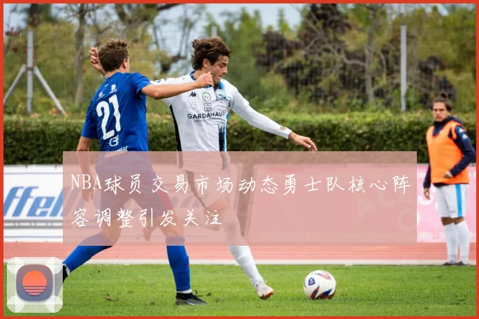 NBA球员交易市场动态勇士队核心阵容调整引发关注
