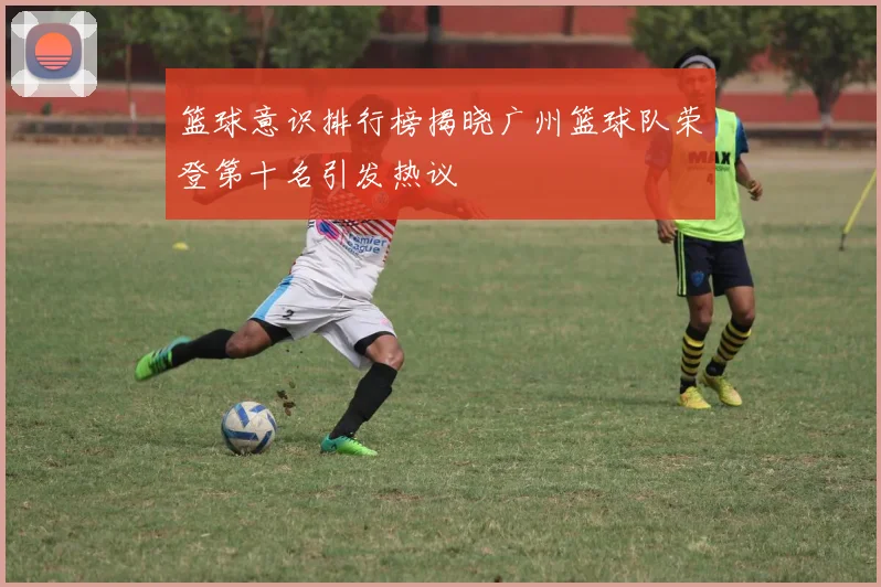 篮球意识排行榜揭晓广州篮球队荣登第十名引发热议