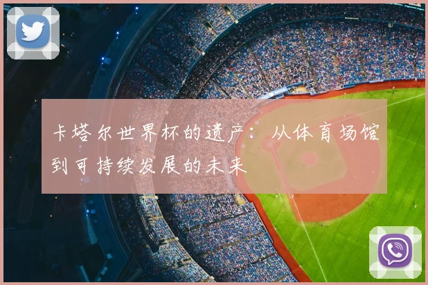 卡塔尔世界杯的遗产:从体育场馆到可持续发展的未来