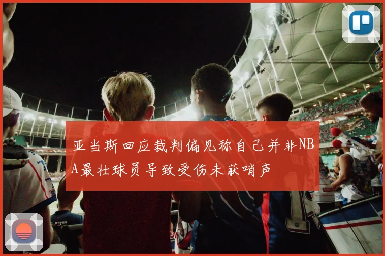 亚当斯回应裁判偏见称自己并非NBA最壮球员导致受伤未获哨声