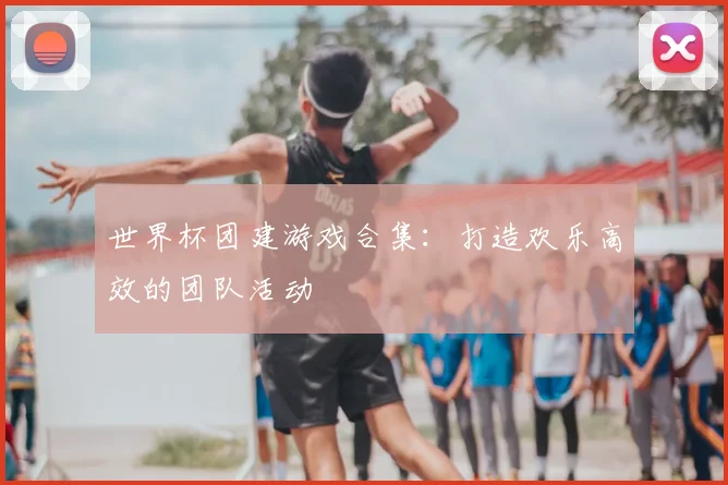 世界杯团建游戏合集:打造欢乐高效的团队活动