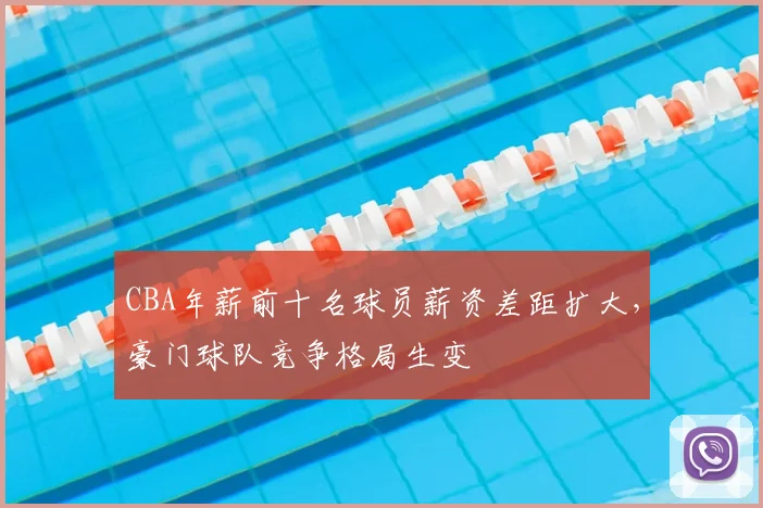 CBA年薪前十名球员薪资差距扩大,豪门球队竞争格局生变