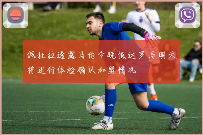 佩杜拉透露马伦今晚抵达罗马明天将进行体检确认加盟情况