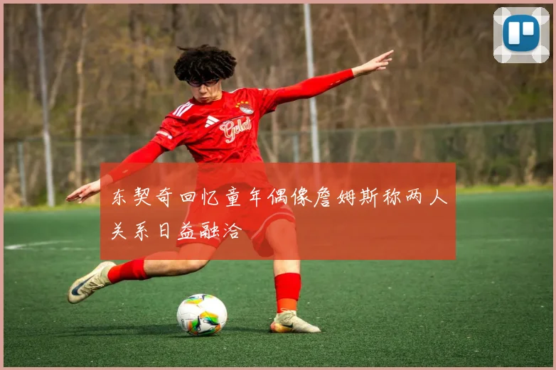 东契奇回忆童年偶像詹姆斯称两人关系日益融洽