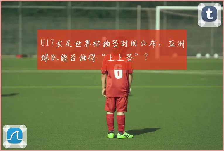 U17女足世界杯抽签时间公布,亚洲球队能否抽得“上上签”?