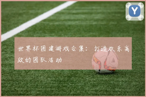 世界杯团建游戏合集:打造欢乐高效的团队活动
