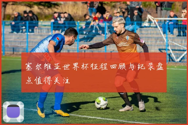 塞尔维亚世界杯征程回顾与纪录盘点值得关注
