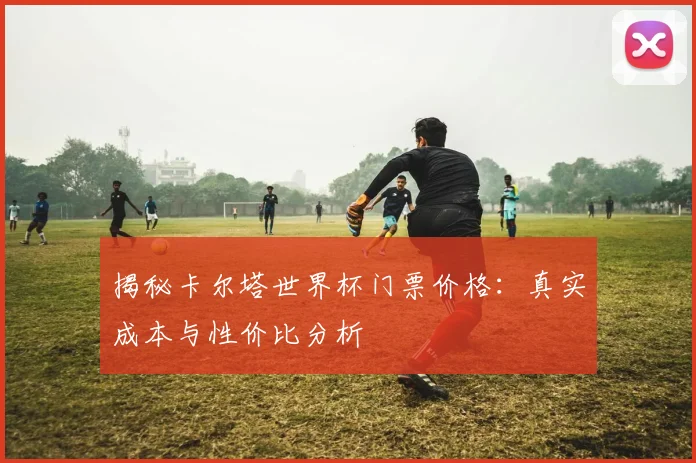 揭秘卡尔塔世界杯门票价格：真实成本与性价比分析