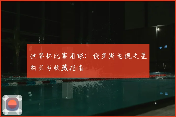 世界杯比赛用球:俄罗斯电视之星购买与收藏指南